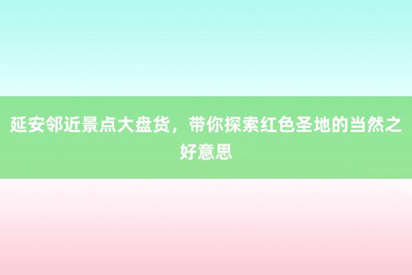 延安邻近景点大盘货，带你探索红色圣地的当然之好意思